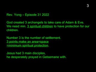Rev. Yong – Episode 31 2022
God created 3 archangels to take care of Adam & Eve.
We need min. 3 spiritual children to have protection for our
children.
Number 3 is the number of settlement.
3 points make an area=space
=minimum spiritual protection.
Jesus had 3 main disciples,
he desperately prayed in Getsemane with.
3
 