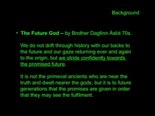 • The Future God – by Brother Dagfinn Åslid 70s.
We do not drift through history with our backs to
the future and our gaze returning ever and again
to the origin, but we stride confidently towards
the promised future.
It is not the primeval ancients who are near the
truth and dwell nearer the gods, but it is to future
generations that the promises are given in order
that they may see the fulfilment.
Background
 