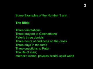 Some Examples of the Number 3 are :
The Bible:
Three temptations
Three prayers at Gesthemane
Peter's three denials
Three hours of darkness on the cross
Three days in the tomb
Three questions to Peter
The life of man;
mother's womb, physical world, spirit world
3
 