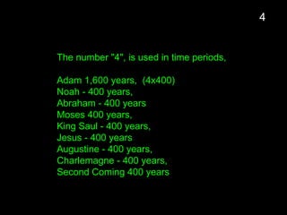 The number "4", is used in time periods,
Adam 1,600 years, (4x400)
Noah - 400 years,
Abraham - 400 years
Moses 400 years,
King Saul - 400 years,
Jesus - 400 years
Augustine - 400 years,
Charlemagne - 400 years,
Second Coming 400 years
4
 