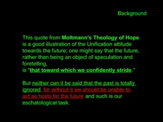 This quote from Moltmann's Theology of Hope
is a good illustration of the Unification attitude
towards the future; one might say that the future,
rather than being an object of speculation and
foretelling,
is "that toward which we confidently stride."
But neither can it be said that the past is totally
ignored, for without it we should be unable to
act as hosts for the future and such is our
eschatological task.
Background
 