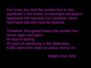 You know, too, that the number four is very
significant in the history of restoration because it
represents the heavenly four positions, which
have been lost and must be restored.
Therefore, throughout history the number four
recurs again and again:
40 days of fasting,
40 years of wandering in the wilderness,
4,000 years from Adam to Jesus, and so on.
/SMM 4 Oct 1976
 