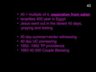 • 40 = multiple of 4, separation from satan
• Israelites 400 year in Egypt
• Jesus went out in the desert 40 days,
praying and fasting
• 40 day summer+winter witnessing
• 40 day UC pioneering
• 1952 -1992 TP providence
• 1993 40 000 Couple Blessing
40
 