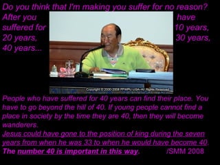 Do you think that I'm making you suffer for no reason?
After you have
suffered for 10 years,
20 years, 30 years,
40 years...
People who have suffered for 40 years can find their place. You
have to go beyond the hill of 40. If young people cannot find a
place in society by the time they are 40, then they will become
wanderers.
Jesus could have gone to the position of king during the seven
years from when he was 33 to when he would have become 40.
The number 40 is important in this way. /SMM 2008
 