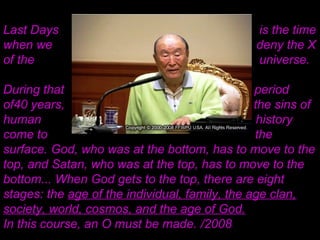 Last Days is the time
when we deny the X
of the universe.
During that period
of40 years, all the sins of
human history
come to the
surface. God, who was at the bottom, has to move to the
top, and Satan, who was at the top, has to move to the
bottom... When God gets to the top, there are eight
stages: the age of the individual, family, the age clan,
society, world, cosmos, and the age of God.
In this course, an O must be made. /2008
 