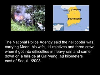 The National Police Agency said the helicopter was
carrying Moon, his wife, 11 relatives and three crew
when it got into difficulties in heavy rain and came
down on a hillside at GaPyung, 40 kilometers
east of Seoul. /2008
 