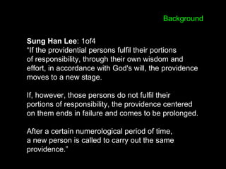 Sung Han Lee: 1of4
“If the providential persons fulfil their portions
of responsibility, through their own wisdom and
effort, in accordance with God's will, the providence
moves to a new stage.
If, however, those persons do not fulfil their
portions of responsibility, the providence centered
on them ends in failure and comes to be prolonged.
After a certain numerological period of time,
a new person is called to carry out the same
providence.”
Background
 