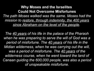 Why Moses and the Israelites
Could Not Overcome Misfortunes
The path Moses walked was the same. Moses had the
mission to restore, through indemnity, the 400 years
since Abraham on the level of the people.
The 40 years of his life in the palace of the Pharaoh
when he was preparing to serve the will of God was a
period of misfortune. The 40 years of his life in the
Midian wilderness, when he was carrying out the will,
was a period of misfortune. The 40 years of the
wilderness course, when he went toward the land of
Canaan guiding the 600,000 people, was also a period
of unspeakable misfortune.
 