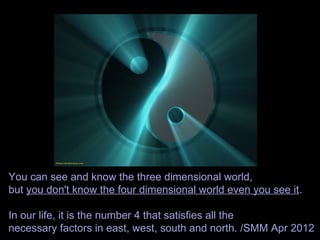 You can see and know the three dimensional world,
but you don't know the four dimensional world even you see it.
In our life, it is the number 4 that satisfies all the
necessary factors in east, west, south and north. /SMM Apr 2012
 