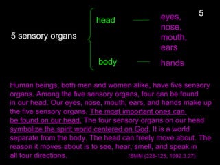 head
5 sensory organs
5
Human beings, both men and women alike, have five sensory
organs. Among the five sensory organs, four can be found
in our head. Our eyes, nose, mouth, ears, and hands make up
the five sensory organs. The most important ones can
be found on our head. The four sensory organs on our head
symbolize the spirit world centered on God. It is a world
separate from the body. The head can freely move about. The
reason it moves about is to see, hear, smell, and speak in
all four directions. /SMM (228-125, 1992.3.27)
eyes,
nose,
mouth,
ears
body hands
 