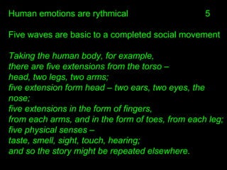 Human emotions are rythmical
Five waves are basic to a completed social movement
Taking the human body, for example,
there are five extensions from the torso –
head, two legs, two arms;
five extension form head – two ears, two eyes, the
nose;
five extensions in the form of fingers,
from each arms, and in the form of toes, from each leg;
five physical senses –
taste, smell, sight, touch, hearing;
and so the story might be repeated elsewhere.
5
 
