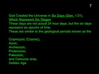 God Created the Universe in Six Days (Gen. 1:31),
Which Represent Six Stages
These days are not actual 24 hour days, but the six days
represent six epochs of time.
These are similar to the geological periods known as the
Cosmozoic (Cosmic),
Azoic,
Archeozoic,
Proterozoic,
Paleozoic,
and Cenozoic eras.
Golden Age
7
 