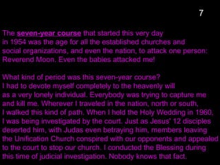 The seven-year course that started this very day
in 1954 was the age for all the established churches and
social organizations, and even the nation, to attack one person:
Reverend Moon. Even the babies attacked me!
What kind of period was this seven-year course?
I had to devote myself completely to the heavenly will
as a very lonely individual. Everybody was trying to capture me
and kill me. Wherever I traveled in the nation, north or south,
I walked this kind of path. When I held the Holy Wedding in 1960,
I was being investigated by the court. Just as Jesus' 12 disciples
deserted him, with Judas even betraying him, members leaving
the Unification Church conspired with our opponents and appealed
to the court to stop our church. I conducted the Blessing during
this time of judicial investigation. Nobody knows that fact.
7
 