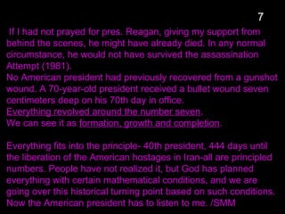 If I had not prayed for pres. Reagan, giving my support from
behind the scenes, he might have already died. In any normal
circumstance, he would not have survived the assassination
Attempt (1981).
No American president had previously recovered from a gunshot
wound. A 70-year-old president received a bullet wound seven
centimeters deep on his 70th day in office.
Everything revolved around the number seven.
We can see it as formation, growth and completion.
Everything fits into the principle- 40th president, 444 days until
the liberation of the American hostages in Iran-all are principled
numbers. People have not realized it, but God has planned
everything with certain mathematical conditions, and we are
going over this historical turning point based on such conditions.
Now the American president has to listen to me. /SMM
7
 