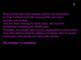 Since married life in the satanic world is not recognized
by God, husband and wife must go their own ways
as sister and brother.
God has been working for 6000 years, and now His
providence is entering the 7000th year.
Therefore, in principle they must be separated for seven years.
Then they will find spiritual children and will be able to reunite.
In principle, man should not marry after the fall.
The number 7 is symbolic.
7
 