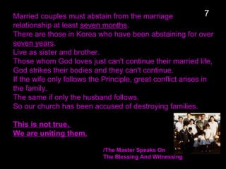 Married couples must abstain from the marriage
relationship at least seven months.
There are those in Korea who have been abstaining for over
seven years.
Live as sister and brother.
Those whom God loves just can't continue their married life,
God strikes their bodies and they can't continue.
If the wife only follows the Principle, great conflict arises in
the family.
The same if only the husband follows.
So our church has been accused of destroying families.
This is not true.
We are uniting them.
/The Master Speaks On
The Blessing And Witnessing
7
 