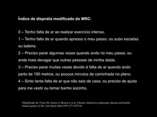 Índice de dispnéia modificado do MRC:


0 – Tenho falta de ar ao realizar exercício intenso.
1 – Tenho falta de ar quando apresso o meu passo, ou subo escadas
ou ladeira.
2 – Preciso parar algumas vezes quando ando no meu passo, ou
ando mais devagar que outras pessoas de minha idade.
3 – Preciso parar muitas vezes devido à falta de ar quando ando
perto de 100 metros, ou poucos minutos de caminhada no plano.
4 – Sinto tanta falta de ar que não saio de casa, ou preciso de ajuda
para me vestir ou tomar banho sozinho.


  (Modificado de: Ferrer M, Alonso J, Morera J, et al. Chronic obstructive pulmonary disease and health-
  related quality of life. Ann Intern Med 1997;127:1072-9)
 