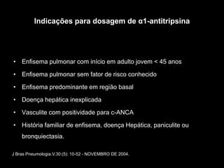 Indicações para dosagem de α1-antitripsina




• Enfisema pulmonar com início em adulto jovem < 45 anos

• Enfisema pulmonar sem fator de risco conhecido

• Enfisema predominante em região basal

• Doença hepática inexplicada

• Vasculite com positividade para c-ANCA

• História familiar de enfisema, doença Hepática, paniculite ou
    bronquiectasia.

J Bras Pneumologia.V.30 (5): 10-52 - NOVEMBRO DE 2004.
 