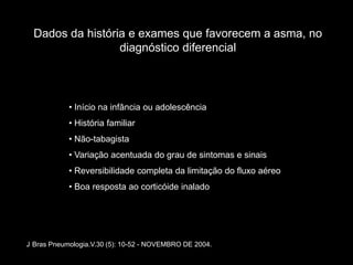 Dados da história e exames que favorecem a asma, no
                  diagnóstico diferencial



            • Início na infância ou adolescência
            • História familiar
            • Não-tabagista
            • Variação acentuada do grau de sintomas e sinais
            • Reversibilidade completa da limitação do fluxo aéreo
            • Boa resposta ao corticóide inalado




J Bras Pneumologia.V.30 (5): 10-52 - NOVEMBRO DE 2004.
 