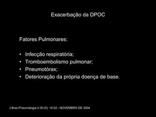 Exacerbação da DPOC



      Fatores Pulmonares:

      •   Infecção respiratória;
      •   Tromboembolismo pulmonar;
      •   Pneumotórax;
      •   Deterioração da própria doença de base.




J Bras Pneumologia.V.30 (5): 10-52 - NOVEMBRO DE 2004
 