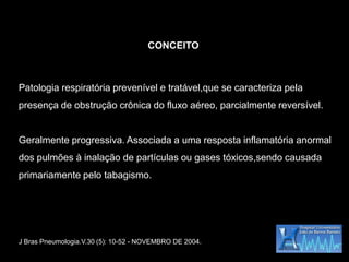 CONCEITO



Patologia respiratória prevenível e tratável,que se caracteriza pela
presença de obstrução crônica do fluxo aéreo, parcialmente reversível.


Geralmente progressiva. Associada a uma resposta inflamatória anormal
dos pulmões à inalação de partículas ou gases tóxicos,sendo causada
primariamente pelo tabagismo.




J Bras Pneumologia.V.30 (5): 10-52 - NOVEMBRO DE 2004.
 