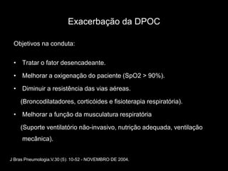 Exacerbação da DPOC

 Objetivos na conduta:


 • Tratar o fator desencadeante.

 • Melhorar a oxigenação do paciente (SpO2 > 90%).

 • Diminuir a resistência das vias aéreas.

    (Broncodilatadores, corticóides e fisioterapia respiratória).

 • Melhorar a função da musculatura respiratória

    (Suporte ventilatório não-invasivo, nutrição adequada, ventilação
     mecânica).


J Bras Pneumologia.V.30 (5): 10-52 - NOVEMBRO DE 2004.
 