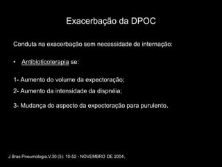 Exacerbação da DPOC

  Conduta na exacerbação sem necessidade de internação:

  • Antibioticoterapia se:

  1- Aumento do volume da expectoração;
  2- Aumento da intensidade da dispnéia;

  3- Mudança do aspecto da expectoração para purulento.




J Bras Pneumologia.V.30 (5): 10-52 - NOVEMBRO DE 2004.
 