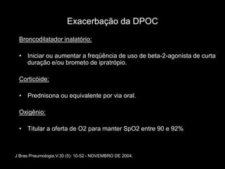 Exacerbação da DPOC
 Broncodilatador inalatório:

 • Iniciar ou aumentar a freqüência de uso de beta-2-agonista de curta
   duração e/ou brometo de ipratrópio.

 Corticóide:

 • Prednisona ou equivalente por via oral.

 Oxigênio:

 • Titular a oferta de O2 para manter SpO2 entre 90 e 92%



J Bras Pneumologia.V.30 (5): 10-52 - NOVEMBRO DE 2004.
 
