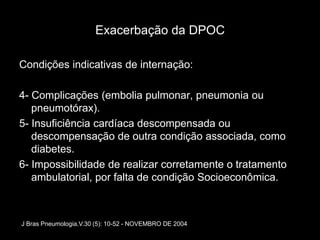 Exacerbação da DPOC

Condições indicativas de internação:

4- Complicações (embolia pulmonar, pneumonia ou
   pneumotórax).
5- Insuficiência cardíaca descompensada ou
   descompensação de outra condição associada, como
   diabetes.
6- Impossibilidade de realizar corretamente o tratamento
   ambulatorial, por falta de condição Socioeconômica.



J Bras Pneumologia.V.30 (5): 10-52 - NOVEMBRO DE 2004
 