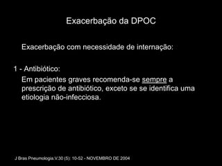 Exacerbação da DPOC

   Exacerbação com necessidade de internação:

1 - Antibiótico:
   Em pacientes graves recomenda-se sempre a
   prescrição de antibiótico, exceto se se identifica uma
   etiologia não-infecciosa.




J Bras Pneumologia.V.30 (5): 10-52 - NOVEMBRO DE 2004
 