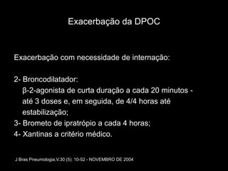 Exacerbação da DPOC



Exacerbação com necessidade de internação:

2- Broncodilatador:
   β-2-agonista de curta duração a cada 20 minutos -
   até 3 doses e, em seguida, de 4/4 horas até
   estabilização;
3- Brometo de ipratrópio a cada 4 horas;
4- Xantinas a critério médico.


J Bras Pneumologia.V.30 (5): 10-52 - NOVEMBRO DE 2004
 