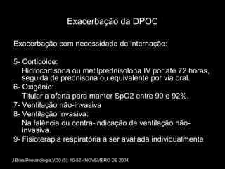 Exacerbação da DPOC

Exacerbação com necessidade de internação:

5- Corticóide:
   Hidrocortisona ou metilprednisolona IV por até 72 horas,
   seguida de prednisona ou equivalente por via oral.
6- Oxigênio:
   Titular a oferta para manter SpO2 entre 90 e 92%.
7- Ventilação não-invasiva
8- Ventilação invasiva:
   Na falência ou contra-indicação de ventilação não-
   invasiva.
9- Fisioterapia respiratória a ser avaliada individualmente

J Bras Pneumologia.V.30 (5): 10-52 - NOVEMBRO DE 2004
 