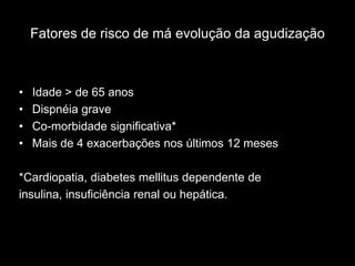 Fatores de risco de má evolução da agudização



•   Idade > de 65 anos
•   Dispnéia grave
•   Co-morbidade significativa*
•   Mais de 4 exacerbações nos últimos 12 meses

*Cardiopatia, diabetes mellitus dependente de
insulina, insuficiência renal ou hepática.
 