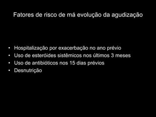 Fatores de risco de má evolução da agudização




•   Hospitalização por exacerbação no ano prévio
•   Uso de esteróides sistêmicos nos últimos 3 meses
•   Uso de antibióticos nos 15 dias prévios
•   Desnutrição
 