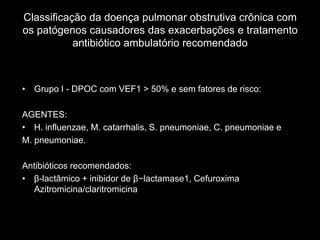 Classificação da doença pulmonar obstrutiva crônica com
os patógenos causadores das exacerbações e tratamento
           antibiótico ambulatório recomendado



• Grupo I - DPOC com VEF1 > 50% e sem fatores de risco:

AGENTES:
• H. influenzae, M. catarrhalis, S. pneumoniae, C. pneumoniae e
M. pneumoniae.

Antibióticos recomendados:
• β-lactâmico + inibidor de β−lactamase1, Cefuroxima
  Azitromicina/claritromicina
 