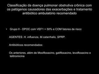 Classificação da doença pulmonar obstrutiva crônica com
os patógenos causadores das exacerbações e tratamento
           antibiótico ambulatório recomendado



• Grupo II - DPOC com VEF1 > 50% e COM fatores de risco:

  AGENTES: H. influenza, M.catarrhalis, SPRP.

  Antibióticos recomendados:

  Os anteriores, além de Moxifloxacino, gatifloxacino, levofloxacino e
  telitromicina
 