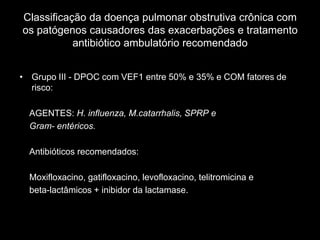 Classificação da doença pulmonar obstrutiva crônica com
os patógenos causadores das exacerbações e tratamento
           antibiótico ambulatório recomendado


• Grupo III - DPOC com VEF1 entre 50% e 35% e COM fatores de
  risco:

  AGENTES: H. influenza, M.catarrhalis, SPRP e
  Gram- entéricos.

  Antibióticos recomendados:

  Moxifloxacino, gatifloxacino, levofloxacino, telitromicina e
  beta-lactâmicos + inibidor da lactamase.
 