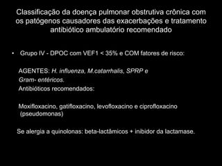 Classificação da doença pulmonar obstrutiva crônica com
 os patógenos causadores das exacerbações e tratamento
            antibiótico ambulatório recomendado


• Grupo IV - DPOC com VEF1 < 35% e COM fatores de risco:

  AGENTES: H. influenza, M.catarrhalis, SPRP e
  Gram- entéricos.
  Antibióticos recomendados:

  Moxifloxacino, gatifloxacino, levofloxacino e ciprofloxacino
  (pseudomonas)

 Se alergia a quinolonas: beta-lactâmicos + inibidor da lactamase.
 