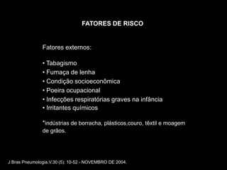 FATORES DE RISCO


               Fatores externos:

               • Tabagismo
               • Fumaça de lenha
               • Condição socioeconômica
               • Poeira ocupacional
               • Infecções respiratórias graves na infância
               • Irritantes químicos

               *indústrias de borracha, plásticos,couro, têxtil e moagem
               de grãos.




J Bras Pneumologia.V.30 (5): 10-52 - NOVEMBRO DE 2004.
 