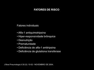 FATORES DE RISCO




             Fatores individuais

             • Alfa-1 antiquimotripsina
             • Hiper-responsividade brônquica
             • Desnutrição
             • Prematuridade
             • Deficiência de alfa-1 antitripsina
             • Deficiência de glutationa transferase



J Bras Pneumologia.V.30 (5): 10-52 - NOVEMBRO DE 2004.
 
