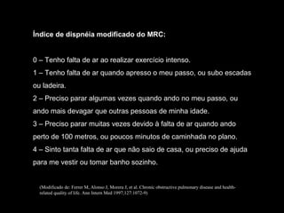 Índice de dispnéia modificado do MRC: 0 – Tenho falta de ar ao realizar exercício intenso. 1 – Tenho falta de ar quando apresso o meu passo, ou subo escadas ou ladeira. 2 – Preciso parar algumas vezes quando ando no meu passo, ou ando mais devagar que outras pessoas de minha idade. 3 – Preciso parar muitas vezes devido à falta de ar quando ando perto de 100 metros, ou poucos minutos de caminhada no plano. 4 – Sinto tanta falta de ar que não saio de casa, ou preciso de ajuda para me vestir ou tomar banho sozinho. (Modificado de: Ferrer M, Alonso J, Morera J, et al. Chronic obstructive pulmonary disease and health-related quality of life. Ann Intern Med 1997;127:1072-9) 