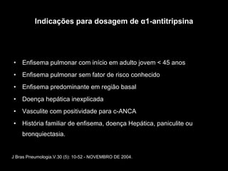 Indicações para dosagem de α1-antitripsina Enfisema pulmonar com início em adulto jovem < 45 anos Enfisema pulmonar sem fator de risco conhecido Enfisema predominante em região basal Doença hepática inexplicada Vasculite com positividade para c-ANCA História familiar de enfisema, doença Hepática, paniculite ou bronquiectasia. J Bras Pneumologia.V.30 (5): 10-52 - NOVEMBRO DE 2004. 