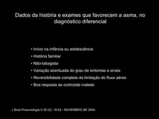 Dados da história e exames que favorecem a asma, no diagnóstico diferencial •  Início na infância ou adolescência •  História familiar •  Não-tabagista •  Variação acentuada do grau de sintomas e sinais •  Reversibilidade completa da limitação do fluxo aéreo •  Boa resposta ao corticóide inalado J   Bras Pneumologia.V.30 (5): 10-52 - NOVEMBRO DE 2004. 