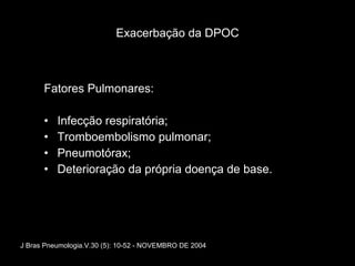Exacerbação da DPOC Fatores Pulmonares: Infecção respiratória; Tromboembolismo pulmonar; Pneumotórax; Deterioração da própria doença de base. J Bras Pneumologia.V.30 (5): 10-52 - NOVEMBRO DE 2004 