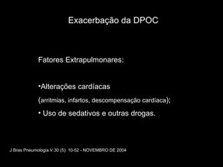 J Bras Pneumologia.V.30 (5): 10-52 - NOVEMBRO DE 2004 Exacerbação da DPOC Fatores Extrapulmonares:  Alterações cardíacas  ( arritmias, infartos, descompensação cardíaca ); Uso de sedativos e outras drogas. 