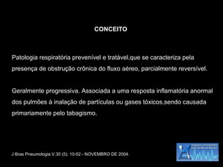 Patologia respiratória prevenível e tratável,que se caracteriza pela presença de obstrução crônica do fluxo aéreo, parcialmente reversível. Geralmente progressiva. Associada a uma resposta inflamatória anormal dos pulmões à inalação de partículas ou gases tóxicos,sendo causada primariamente pelo tabagismo. CONCEITO J Bras Pneumologia.V.30 (5): 10-52 - NOVEMBRO DE 2004. 