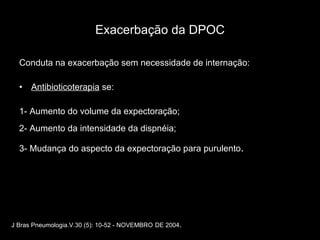 Exacerbação da DPOC Conduta na exacerbação sem necessidade de internação: Antibioticoterapia  se: 1- Aumento do volume da expectoração; 2- Aumento da intensidade da dispnéia;  3- Mudança do aspecto da expectoração para purulento . J Bras Pneumologia.V.30 (5): 10-52 - NOVEMBRO   DE 2004 . 