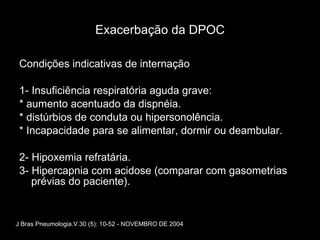 Exacerbação da DPOC Condições indicativas de internação 1- Insuficiência respiratória aguda grave: * aumento acentuado da dispnéia. * distúrbios de conduta ou hipersonolência. * Incapacidade para se alimentar, dormir ou deambular. 2- Hipoxemia refratária. 3- Hipercapnia com acidose (comparar com gasometrias prévias do paciente). J Bras Pneumologia.V.30 (5): 10-52 - NOVEMBRO DE 2004 