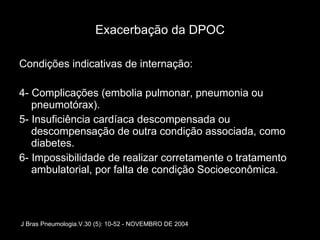Exacerbação da DPOC Condições indicativas de internação: 4- Complicações (embolia pulmonar, pneumonia ou pneumotórax). 5- Insuficiência cardíaca descompensada ou descompensação de outra condição associada, como diabetes. 6- Impossibilidade de realizar corretamente o tratamento ambulatorial, por falta de condição Socioeconômica. J Bras Pneumologia.V.30 (5): 10-52 - NOVEMBRO DE 2004 