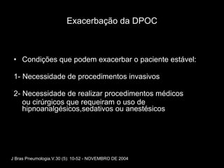 Exacerbação da DPOC Condições que podem exacerbar o paciente estável: 1- Necessidade de procedimentos invasivos  2- Necessidade de realizar procedimentos médicos ou cirúrgicos que requeiram o uso de hipnoanalgésicos,sedativos ou anestésicos J Bras Pneumologia.V.30 (5): 10-52 - NOVEMBRO DE 2004 